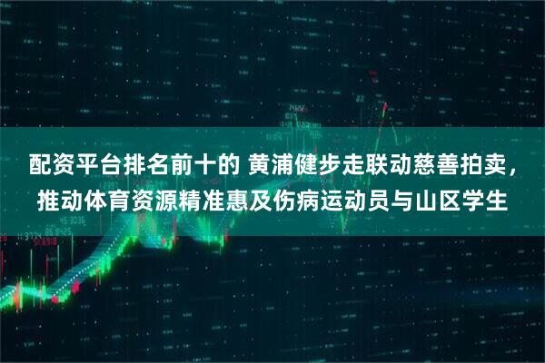 配资平台排名前十的 黄浦健步走联动慈善拍卖，推动体育资源精准惠及伤病运动员与山区学生