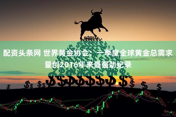 配资头条网 世界黄金协会：一季度全球黄金总需求量创2016年来最强劲纪录