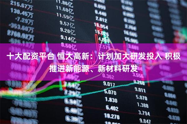 十大配资平台 恒大高新：计划加大研发投入 积极推进新能源、新材料研发