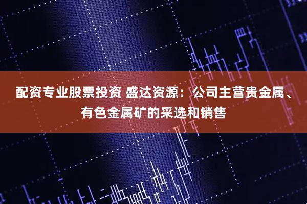 配资专业股票投资 盛达资源：公司主营贵金属、有色金属矿的采选和销售