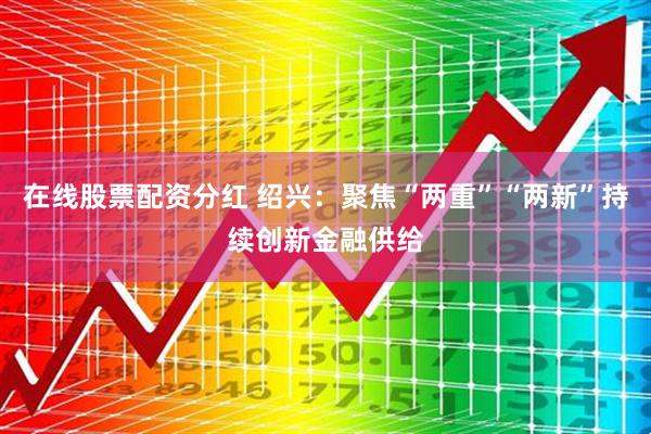 在线股票配资分红 绍兴：聚焦“两重”“两新”持续创新金融供给