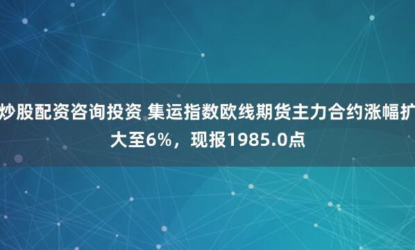 炒股配资咨询投资 集运指数欧线期货主力合约涨幅扩大至6%，现报1985.0点