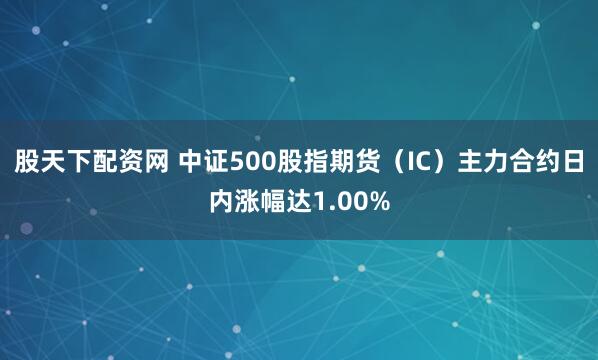 股天下配资网 中证500股指期货（IC）主力合约日内涨幅达1.00%