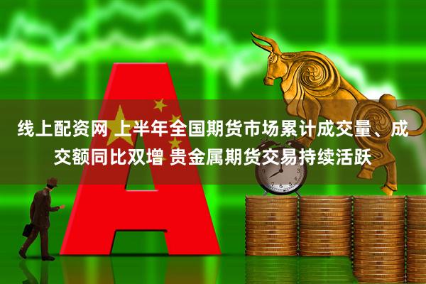 线上配资网 上半年全国期货市场累计成交量、成交额同比双增 贵金属期货交易持续活跃