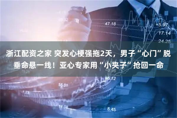 浙江配资之家 突发心梗强拖2天，男子“心门”脱垂命悬一线！亚心专家用“小夹子”抢回一命
