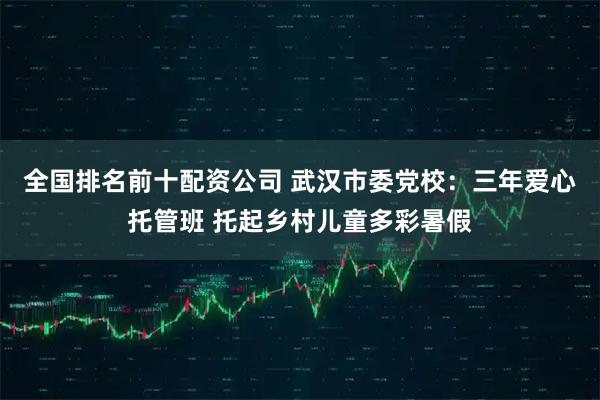 全国排名前十配资公司 武汉市委党校：三年爱心托管班 托起乡村儿童多彩暑假