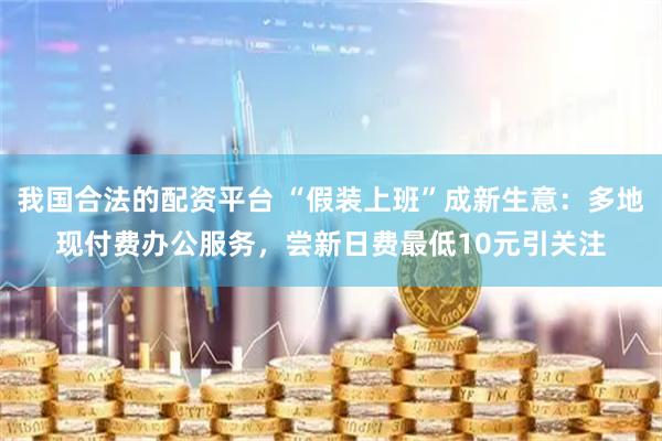 我国合法的配资平台 “假装上班”成新生意：多地现付费办公服务，尝新日费最低10元引关注