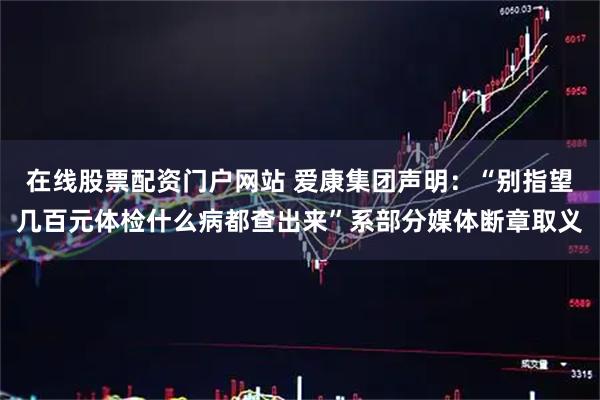 在线股票配资门户网站 爱康集团声明：“别指望几百元体检什么病都查出来”系部分媒体断章取义