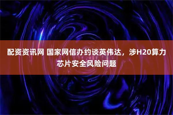 配资资讯网 国家网信办约谈英伟达，涉H20算力芯片安全风险问题