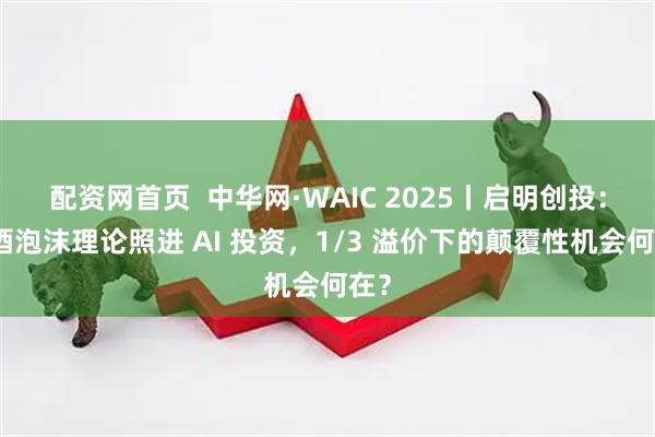 配资网首页  中华网·WAIC 2025丨启明创投：啤酒泡沫理论照进 AI 投资，1/3 溢价下的颠覆性机会何在？
