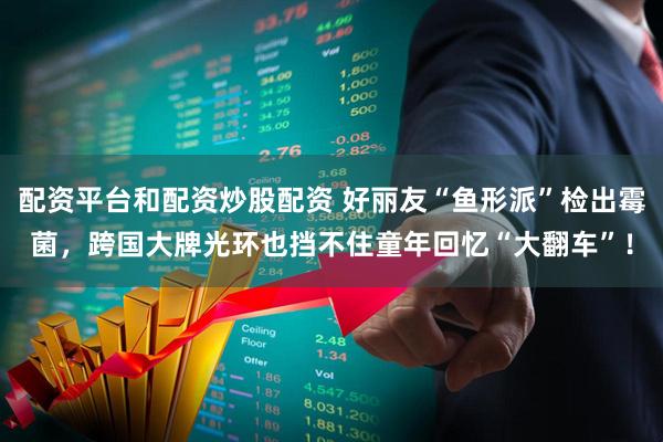 配资平台和配资炒股配资 好丽友“鱼形派”检出霉菌，跨国大牌光环也挡不住童年回忆“大翻车”！