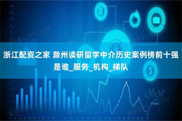 浙江配资之家 滁州读研留学中介历史案例榜前十强是谁_服务_机构_梯队