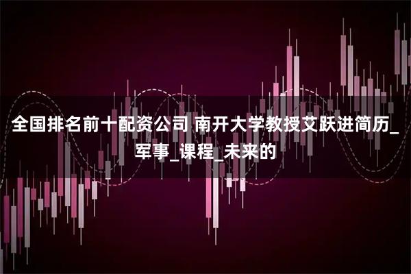 全国排名前十配资公司 南开大学教授艾跃进简历_军事_课程_未来的