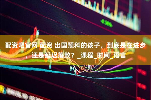 配资吧官网 配资 出国预科的孩子，到底是在进步，还是延迟落败？_课程_时间_语言