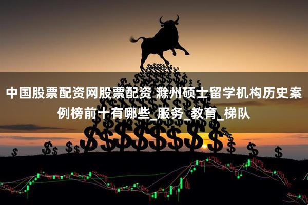 中国股票配资网股票配资 滁州硕士留学机构历史案例榜前十有哪些_服务_教育_梯队