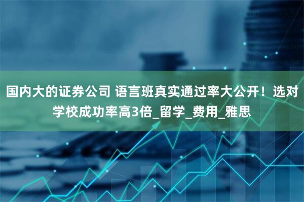 国内大的证券公司 语言班真实通过率大公开！选对学校成功率高3倍_留学_费用_雅思