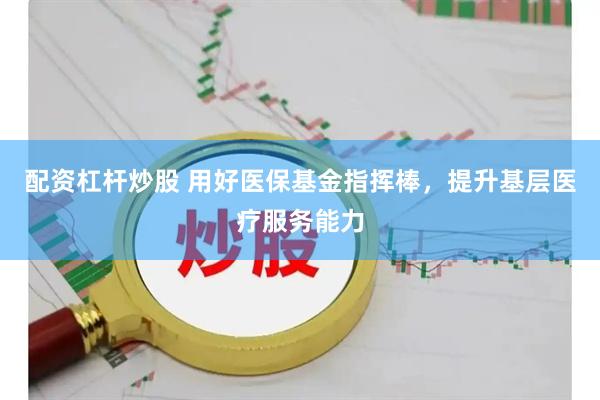 配资杠杆炒股 用好医保基金指挥棒，提升基层医疗服务能力