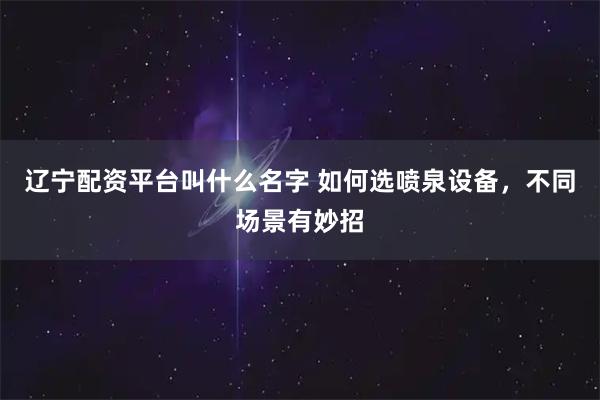 辽宁配资平台叫什么名字 如何选喷泉设备,不同场景有妙招