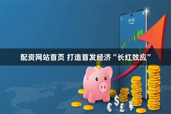 配资网站首页 打造首发经济“长红效应”