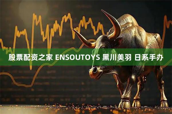 股票配资之家 ENSOUTOYS 黑川美羽 日系手办