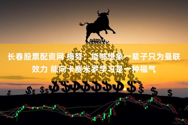 长春股票配资网 梅努：能够想象一辈子只为曼联效力 能向卡塞米罗学习是一种福气