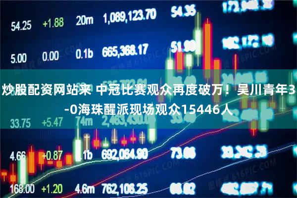 炒股配资网站来 中冠比赛观众再度破万！吴川青年3-0海珠醒派现场观众15446人
