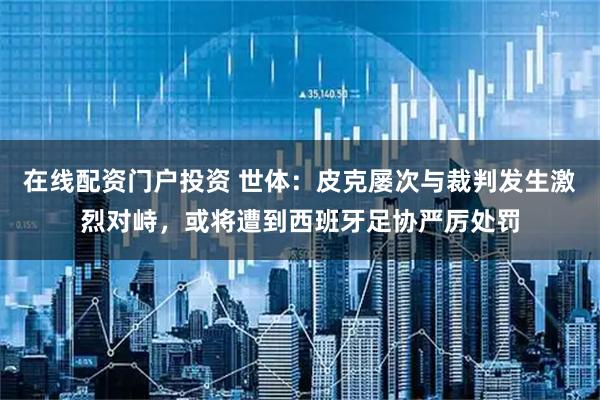 在线配资门户投资 世体：皮克屡次与裁判发生激烈对峙，或将遭到西班牙足协严厉处罚