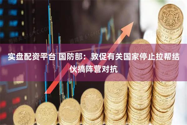 实盘配资平台 国防部：敦促有关国家停止拉帮结伙搞阵营对抗