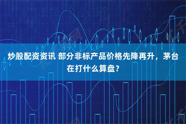 炒股配资资讯 部分非标产品价格先降再升，茅台在打什么算盘？