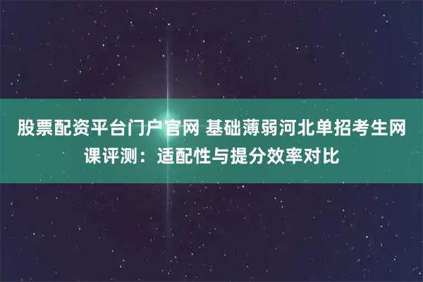 股票配资平台门户官网 基础薄弱河北单招考生网课评测：适配性与提分效率对比
