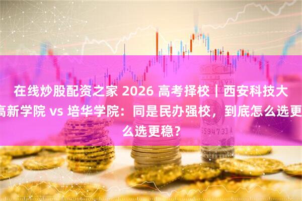 在线炒股配资之家 2026 高考择校｜西安科技大学高新学院 vs 培华学院：同是民办强校，到底怎么选更稳？