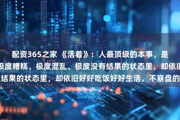配资365之家 《活着》：人最顶级的本事，是让自己长时间处在一种极度糟糕、极度混乱、极度没有结果的状态里，却依旧好好吃饭好好生活，不崩盘的能力