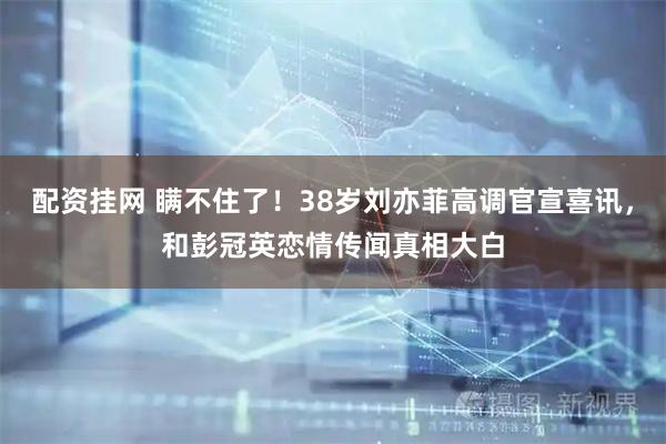 配资挂网 瞒不住了！38岁刘亦菲高调官宣喜讯，和彭冠英恋情传闻真相大白