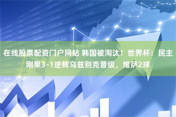 在线股票配资门户网站 韩国被淘汰！世界杯：民主刚果3-1逆转乌兹别克晋级，维萨2球